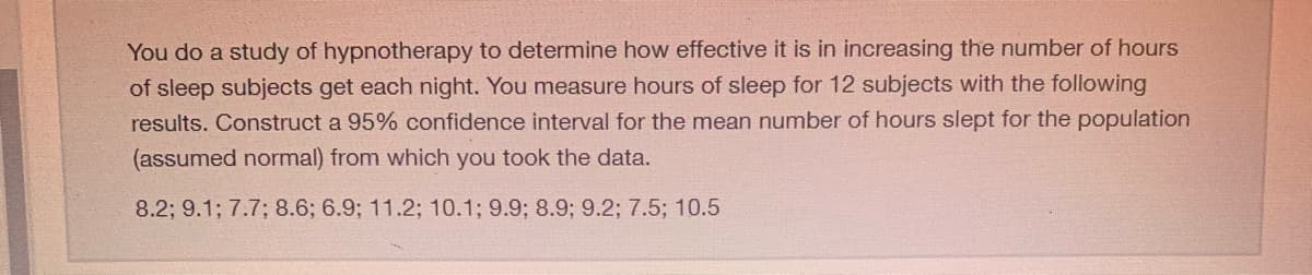 You do a study of hypnotherapy to determine how effective it is in increasing the number of hours
of sleep subjects get each night. You measure hours of sleep for 12 subjects with the following
results. Construct a 95% confidence interval for the mean number of hours slept for the population
(assumed normal) from which you took the data.
8.2; 9.1; 7.7; 8.6; 6.9; 11.2; 10.1; 9.9; 8.9; 9.2; 7.5; 10.5