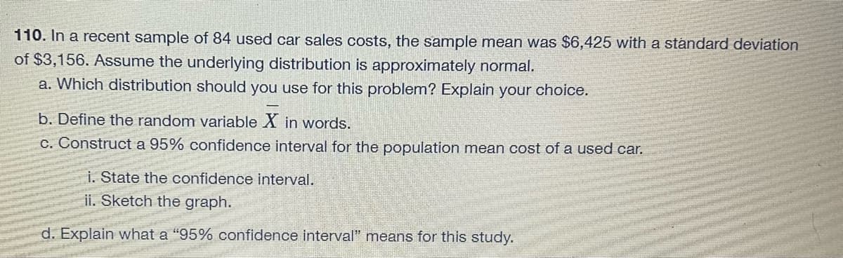 110. In a recent sample of 84 used car sales costs, the sample mean was $6,425 with a standard deviation
of $3,156. Assume the underlying distribution is approximately normal.
a. Which distribution should you use for this problem? Explain your choice.
b. Define the random variable X in words.
c. Construct a 95% confidence interval for the population mean cost of a used car.
i. State the confidence interval.
ii. Sketch the graph.
d. Explain what a "95% confidence interval" means for this study.