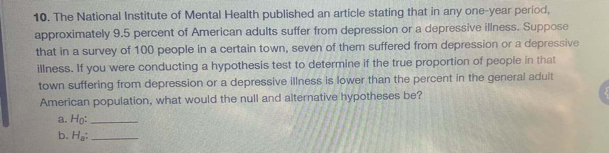 10. The National Institute of Mental Health published an article stating that in any one-year period,
approximately 9.5 percent of American adults suffer from depression or a depressive illness. Suppose
that in a survey of 100 people in a certain town, seven of them suffered from depression or a depressive
illness. If you were conducting a hypothesis test to determine if the true proportion of people in that
town suffering from depression or a depressive illness is lower than the percent in the general adult
American population, what would the null and alternative hypotheses be?
a. Ho:
b. Ha