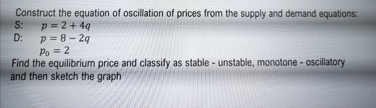 Construct the equation of oscillation of prices from the supply and demand equations:
S:
p = 2 + 4q
D:
p = 8 – 2q
Po = 2
Find the equilibrium price and classify as stable - unstable, monotone - oscillatory
and then sketch the graph
