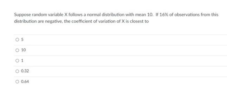 Suppose random variable X follows a normal distribution with mean 10. If 16% of observations from this
distribution are negative, the coefficient of variation of X is closest to
O 10
1
O 0.32
O 0.64
5.
