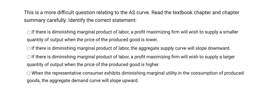 This is a more difficult question relating to the AS curve. Read the textbook chapter and chapter
summary carefully. Identify the correct statement:
If there is diminishing marginal product of labor, a profit maximizing firm will wish to supply a smaller
quantity of output when the price of the produced good is lower.
Olf there is diminishing marginal product of labor, the aggregate supply curve will slope downward.
Olf there is diminishing marginal product of labor, a profit maximizing firm will wish to supply a larger
quantity of output when the price of the produced good is higher.
O When the representative consumer exhibits diminishing marginal utility in the consumption of produced
goods, the aggregate demand curve will slope upward.
