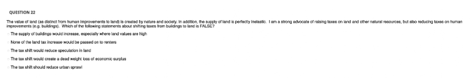 QUESTION 22
The value of land (as distinct from human improvements to landi is created by nature and society. In adoltion, the supply of land is perfectly inelastic. I am a strong advocate of raising taxes on land and other natural resourcee, but also reducing taxes on human
improvements (eg. buildings). Which of the feloning statements about shiting taxes from buidrgs to land is FALSE?
-The supply of buildings would increase, especially where land values are high
None of the land lax inerease woud be pased on to reriers
The tax shilt would reduce speculation in land
The tax shift would create a dead weight loss of economic surplus
The tax ehift should reduce urban sprawl
