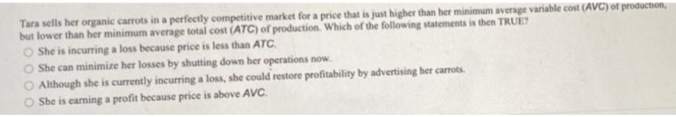 Tara sells her organic carrots in a perfectly competitive market for a price that is just higher than her minimum average variable cost (AVC) of production,
but lower than her minimum average total cost (ATC) of production. Which of the following statements is then TRUE?
O She is incurring a loss because price is less than ATc.
O She can minimize her losses by shutting down her operations now.
O Although she is currently incurring a loss, she could restore profitability by advertising her carrots.
She is carning a profit because price is above AVC.
