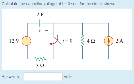 Calculate the capacitor voltage at t = 3 sec. for the circuit shown.
2 F
+ v
12 V
t= 0
4Ω
2 A
www
3Ω
Answer: v =
Volts.
(+ 1
