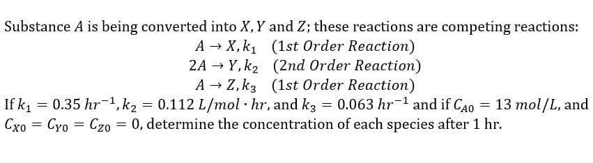 Substance A is being converted into X, Y and Z; these reactions are competing reactions:
A → X, k1 (1st Order Reaction)
2A → Y, k2 (2nd Order Reaction)
A → Z, k3 (1st Order Reaction)
If k = 0.35 hr-1, k2 = 0.112 L/mol · hr, and k3
Cxo = Cyo = Czo = 0, determine the concentration of each species after 1 hr.
0.063 hr-1 and if CA0 = 13 mol/L, and
%3D
