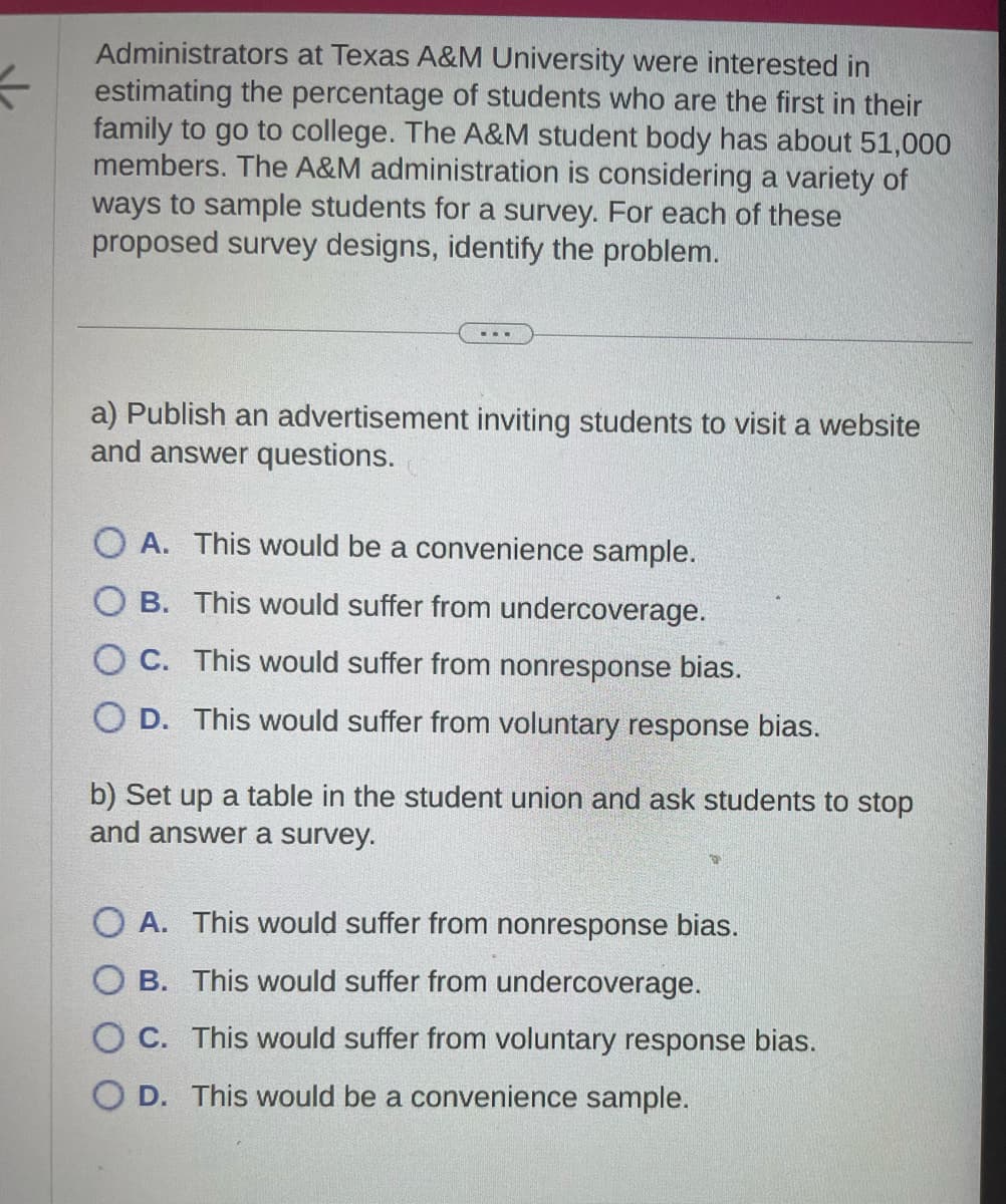 K
Administrators at Texas A&M University were interested in
estimating the percentage of students who are the first in their
family to go to college. The A&M student body has about 51,000
members. The A&M administration is considering a variety of
ways to sample students for a survey. For each of these
proposed survey designs, identify the problem.
a) Publish an advertisement inviting students to visit a website
and answer questions.
OA. This would be a convenience sample.
OB. This would suffer from undercoverage.
OC. This would suffer from nonresponse bias.
OD. This would suffer from voluntary response bias.
b) Set up a table in the student union and ask students to stop
and answer a survey.
OA. This would suffer from nonresponse bias.
OB. This would suffer from undercoverage.
OC. This would suffer from voluntary response bias.
O D. This would be a convenience sample.