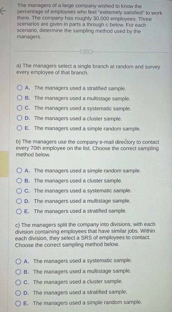 <
The managers of a large company wished to know the
percentage of employees who feel "extremely satisfied" to work
there. The company has roughly 30,000 employees. Three
scenarios are given in parts a through c below. For each
scenario, determine the sampling method used by the
managers.
...
a) The managers select a single branch at random and survey
every employee of that branch.
A. The managers used a stratified sample.
OB. The managers used a multistage sample.
OC. The managers used a systematic sample.
OD. The managers used a cluster sample.
OE. The managers used a simple random sample.
b) The managers use the company e-mail directory to contact
every 70th employee on the list. Choose the correct sampling
method below.
A. The managers used a simple random sample.
OB. The managers used a cluster sample.
C. The managers used a systematic sample.
D. The managers used a multistage sample.
E. The managers used a stratified sample.
c) The managers split the company into divisions, with each
division containing employees that have similar jobs. Within
each division, they select a SRS of employees to contact.
Choose the correct sampling method below.
A. The managers used a systematic sample.
OB. The managers used a multistage sample.
OC. The managers used a cluster sample.
D. The managers used a stratified sample.
O E. The managers used a simple random sample.