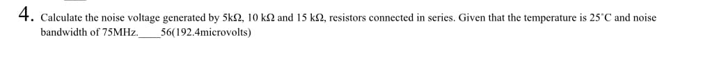 4. Calculate the noise voltage generated by 5kN, 10 k2 and 15 k2, resistors connected in series. Given that the temperature is 25°C and noise
bandwidth of 75MHZ.
56(192.4microvolts)
