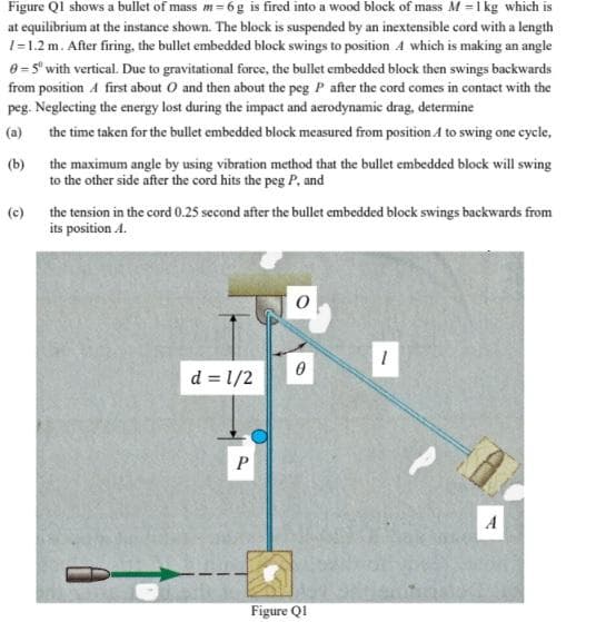 Figure Ql shows a bullet of mass m= 6g is fired into a wood block of mass M =1 kg which is
at equilibrium at the instance shown. The block is suspended by an inextensible cord with a length
1=1.2 m. After firing, the bullet embedded block swings to position 4 which is making an angle
0= 5' with vertical. Due to gravitational force, the bullet embedded block then swings backwards
from position A first about O and then about the peg P after the cord comes in contact with the
peg. Neglecting the energy lost during the impact and aerodynamic drag, determine
(a) the time taken for the bullet embedded block measured from position A to swing one cycle,
the maximum angle by using vibration method that the bullet embedded block will swing
(b)
to the other side after the cord hits the peg P, and
(c)
the tension in the cord 0.25 second after the bullet embedded block swings backwards from
its position A.
d = 1/2
A
Figure Q1
