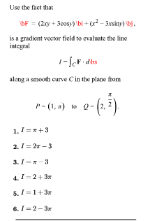 Use the fact that
bF = (2xy + 3cosy) \bi + (r - 3xsiny) bj.
is a gradient vector field to evaluate the line
integral
1-JoF dbs
along a smooth curve Cin the plane from
P- (1, z) to 0- (2,
1.!=x+3
2. I= 27 - 3
3. I=x-3
4. I=2+ 3x
5. I-1+3*
6. I=2- 3x
