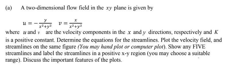 (а)
A two-dimensional flow field in the xy plane is given by
u =
v =
x2+y2
x2+y2
where u and v are the velocity components in the x and y directions, respectively and K
is a positive constant. Determine the equations for the streamlines. Plot the velocity field, and
streamlines on the same figure (You may hand plot or computer plot). Show any FIVE
streamlines and label the streamlines in a positive x-y region (you may choose a suitable
range). Discuss the important features of the plots.
