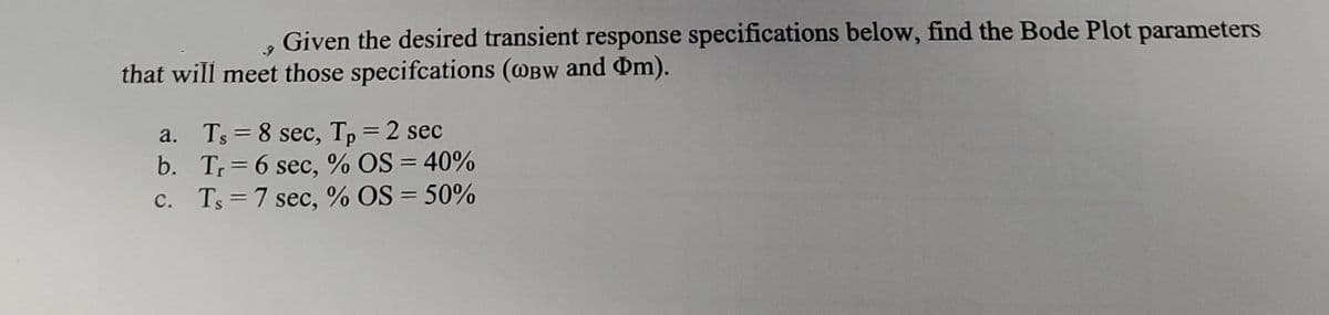 Given the desired transient response specifications below, find the Bode Plot parameters
that will meet those specifcations (@Bw and Dm).
a. Ts = 8 sec, Tp=2 sec
b. Tr= 6 sec, % OS = 40%
c. Ts = 7 sec, % OS = 50%
