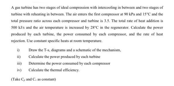 A gas turbine has two stages of ideal compression with intercooling in between and two stages of
turbine with reheating in between. The air enters the first compressor at 90 kPa and 15°C and the
total pressure ratio across each compressor and turbine is 3.5. The total rate of heat addition is
500 kJ/s and the air temperature is increased by 28°C in the regenerator. Calculate the power
produced by each turbine, the power consumed by each compressor, and the rate of heat
rejection. Use constant specific heats at room temperature.
i)
Draw the T-s, diagrams and a schematic of the mechanism,
ii)
Calculate the power produced by each turbine
iii)
Determine the power consumed by each compressor
iv)
Calculate the thermal efficiency.
(Take C, and C, as constant)
