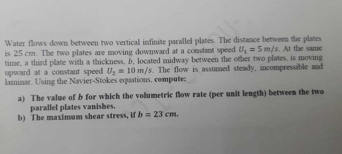 Water flows down between two vertical infinite parallel plates. The distance between the plates
is 25 cm. The two plates are moving downward at a constant speed U, = 5 m/s. At the same
time, a third plate with a thickness, b, located midway between the other two plates, is moving
upward at a constant speed U, = 10 m/s. The flow is assumed steady, incompressible and
laminar. Using the Navier-Stokes equations, compute:
%3D
a) The value of b for which the volumetric flow rate (per unit length) between the two
parallel plates vanishes.
b) The maximum shear stress, if b = 23 cm.
%3D
