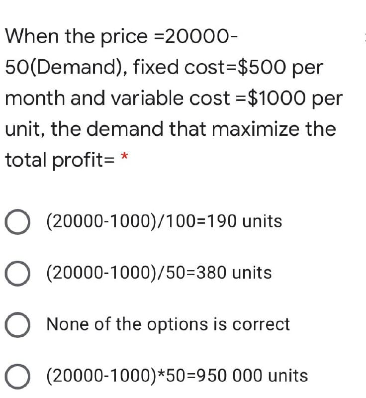 When the price =20000-
50(Demand), fixed cost3$500 per
month and variable cost =$1000 per
unit, the demand that maximize the
total profit= *
O (20000-1000)/100=190 units
(20000-1000)/50=380 units
None of the options is correct
O (20000-1000)*50=950 000 units
