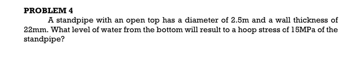 PROBLEM 4
A standpipe with an open top has a diameter of 2.5m and a wall thickness of
22mm. What level of water from the bottom will result to a hoop stress of 15MPA of the
standpipe?
