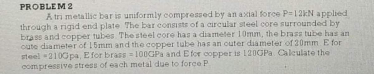 PROBLEM 2
A tri metallic bar is uniformly compressed by an axial force P-12KN applied
through a rigid end plate The bar consists of a circular steel core surrounded by
brass and copper tubes. The steel core has a diameter l0mm, the brass tube has an
oute diameter of 15mm and the copper tube has an outer diameter of 20mm E for
steel =210Gpa, E for brass = 100GPA and E for copper is 120GPA Calculate the
compressive stress of each metal due to force P
