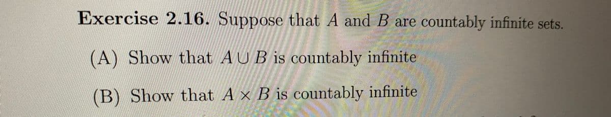 Exercise 2.16. Suppose that A and B are countably infinite sets.
(A) Show that AUB is countably infinite
(B) Show that A x B is countably infinite
