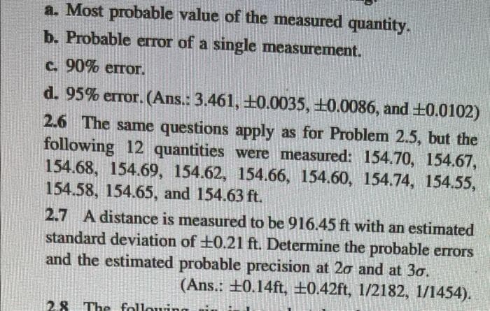 a. Most probable value of the measured quantity.
b. Probable error of a single measurement.
c. 90% error.
d. 95% error. (Ans.: 3.461, +0.0035, +0.0086, and +0.0102)
2.6 The same questions apply as for Problem 2.5, but the
following 12 quantities were measured: 154.70, 154.67,
154.68, 154.69, 154.62, 154.66, 154.60, 154.74, 154.55,
154.58, 154.65, and 154.63 ft.
2.7 A distance is measured to be 916.45 ft with an estimated
standard deviation of ±0.21 ft. Determine the probable errors
and the estimated probable precision at 20 and at 30.
(Ans.: ±0.14ft, ±0.42ft, 1/2182, 1/1454).
2.8 The followi