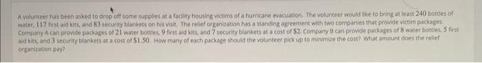 A volunteer has been asked to drop off some supplies at a facility housing victims of a hurricane evacuation. The volunteer would like to bring at least 240 bottles of
water, 117 first aid kits, and 83 security blankets on his visit. The relief organization has a standing agreement with two companies that provide victim packages.
Company A can provide packages of 21 water bottles, 9 first aid kits, and 7 security blankets at a cost of $2. Company B can provide packages of 8 water bottles, 5 first
aid kits, and 3 security blankets at a cost of $1.50. How many of each package should the volunteer pick up to minimize the cost? What amount does the relief
organization pay?