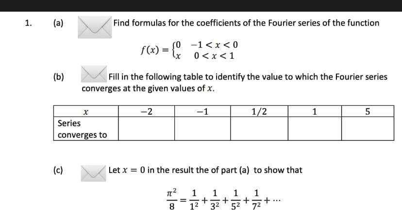 1.
(a)
(b)
(c)
X
Series
converges to
Find formulas for the coefficients of the Fourier series of the function
f(x) = {x
Fill in the following table to identify the value to which the Fourier series
converges at the given values of x.
-2
-1<x<0
0<x< 1
π²
8
=
-1
Let x = 0 in the result the of part (a) to show that
1 1 1
+
+
1² 3²
5²
1/2
+
1
1
5