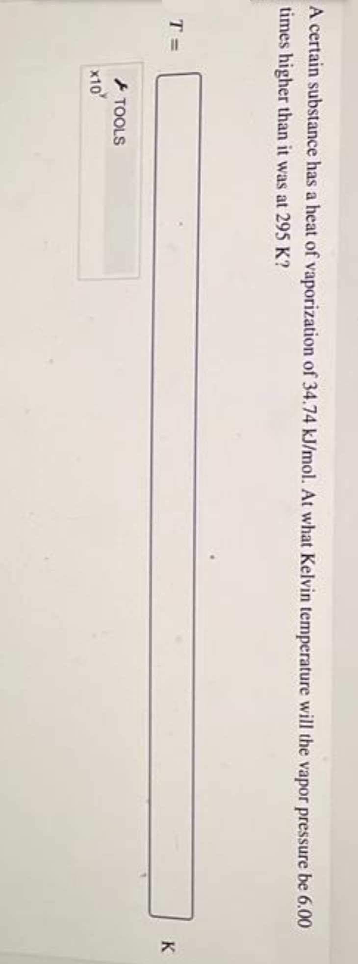 A certain substance has a heat of vaporization of 34.74 kJ/mol. At what Kelvin temperature will the vapor pressure be 6.00
times higher than it was at 295 K?
T =
x10
TOOLS
K