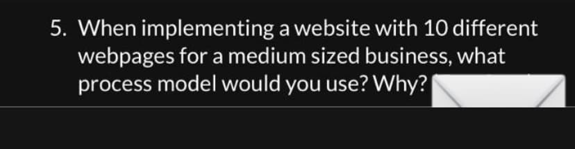 5. When implementing a website with 10 different
webpages for a medium sized business, what
process model would you use? Why?