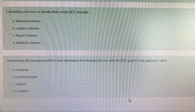 Calculating outcomes as equally likely would BEST describe:
O a. Maximax criterion
O b. Laplace criterion
O c. Regret criterion
Od. Maximin criterion
Determining the average payoff for each alternative and choosing the one with the BEST payoff is the approach called:
ea, maximax
O b. minimax regret
O c. laplace
Od maximin
2