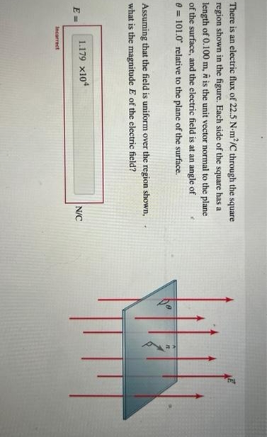 There is an electric flux of 22.5 N-m²/C through the square
region shown in the figure. Each side of the square has a
length of 0.100 m, it is the unit vector normal to the plane
of the surface, and the electric field is at an angle of
0 101.0 relative to the plane of the surface.
Assuming that the field is uniform over the region shown,
what is the magnitude E of the electric field?
E=
1.179 x104
Incorrect
N/C