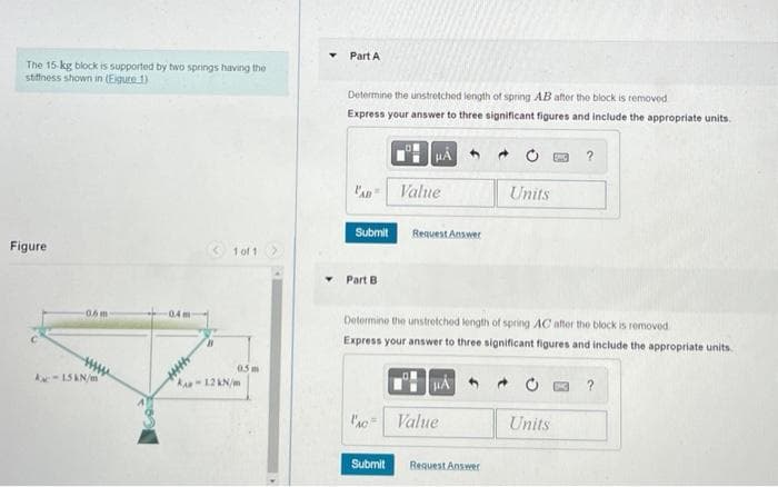 The 15 kg block is supported by two springs having the
stiffness shown in (Eigure 1)
Figure
0.6m-
нны
Kac-15 kN/m
WH
1 of 1
0.5m
KAR-12 kN/m
Part A
Determine the unstretched length of spring AB after the block is removed
Express your answer to three significant figures and include the appropriate units.
НА
LAB Value
Submit
Part B.
PAC
Request Answer
Submit
Determine the unstretched length of spring AC after the block is removed
Express your answer to three significant figures and include the appropriate units.
HA
Value
Units
Request Answer
?
Units
?