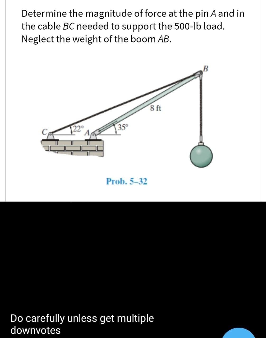 Determine the magnitude of force at the pin A and in
the cable BC needed to support the 500-lb load.
Neglect the weight of the boom AB.
8 ft
350
Prob. 5-32
Do carefully unless get multiple
downvotes
