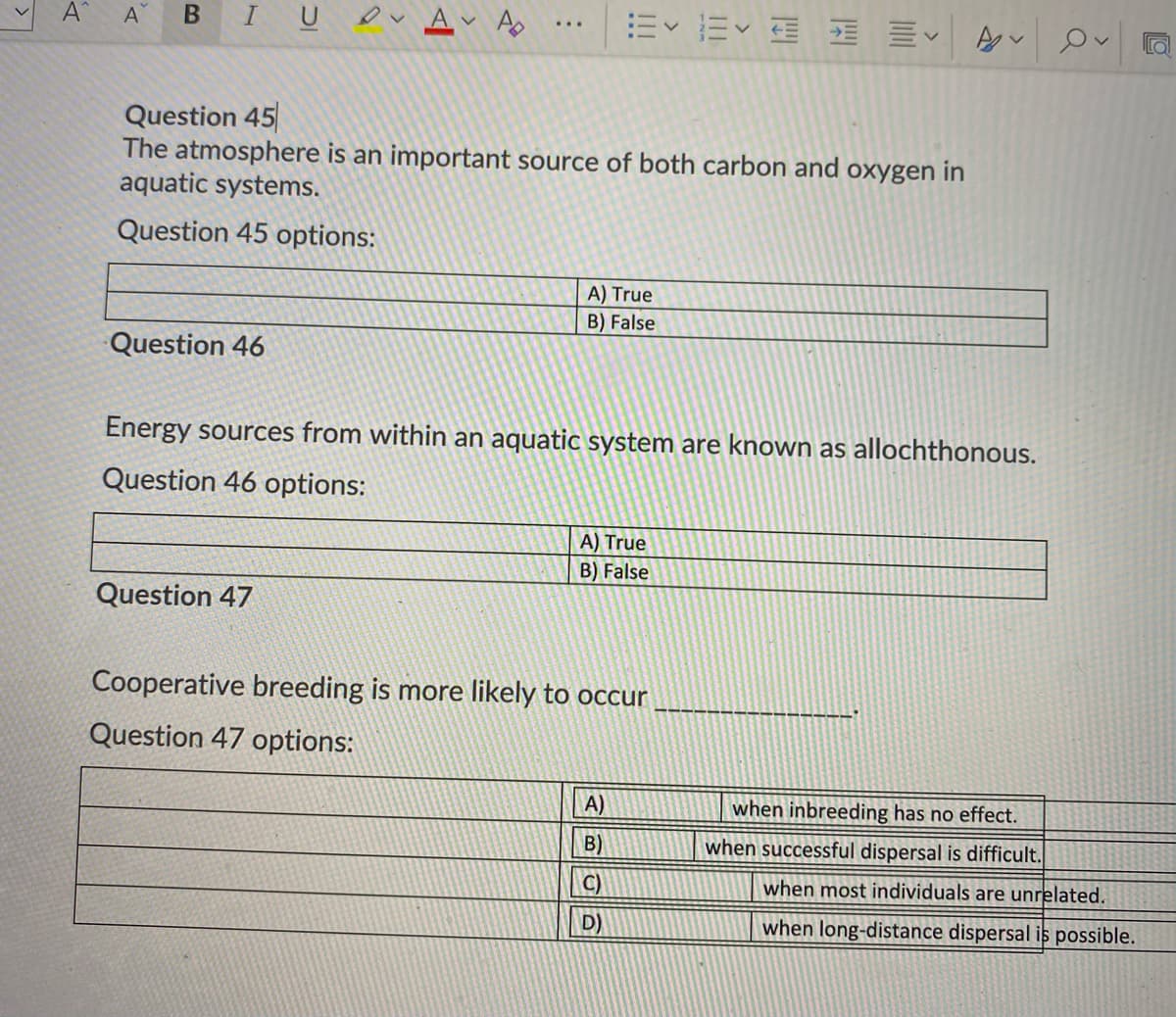 A
A Ao
Question 45
The atmosphere is an important source of both carbon and oxygen in
aquatic systems.
Question 45 options:
A) True
B) False
Question 46
Energy sources from within an aquatic system are known as allochthonous.
Question 46 options:
A) True
B) False
Question 47
Cooperative breeding is more likely to occur
Question 47 options:
A)
when inbreeding has no effect.
B)
when successful dispersal is difficult.
C)
when most individuals are unrelated.
D)
when long-distance dispersal is possible.
