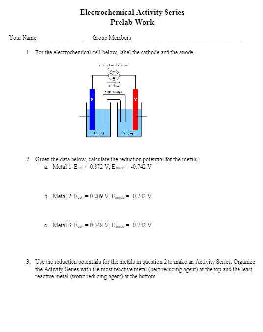 Electrochemical Activity Series
Prelab Work
Group Members
1. For the electrochemical cell below, label the cathode and the anode.
Your Name
wawal
x [21
= fow
Sartridge
Y (aq)
2. Given the data below, calculate the reduction potential for the metals.
a. Metal 1: Ecell = 0.872 V, Eanode = -0.742 V
b. Metal 2: Ecell = 0.209 V, Eanode = -0.742 V
c. Metal 3: Ecell = 0.548 V, Eanode = -0.742 V
3. Use the reduction potentials for the metals in question 2 to make an Activity Series. Organize
the Activity Series with the most reactive metal (best reducing agent) at the top and the least
reactive metal (worst reducing agent) at the bottom.