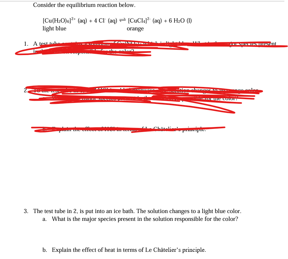 Consider the equilibrium reaction below.
[Cu(H₂O)6]²+ (aq) + 4 Cl (aq)
light blue
1. A test tube
in
2.
the to
[CuC14]²+ (aq) + 6 H₂O (1)
orange
COWNIC
is color?
14 TOT
Châtelie
anges to
for the color?
pic.
Dior species diesent
3. The test tube in 2, is put into an ice bath. The solution changes to a light blue color.
What is the major species present in the solution responsible for the color?
b. Explain the effect of heat in terms of Le Châtelier's principle.