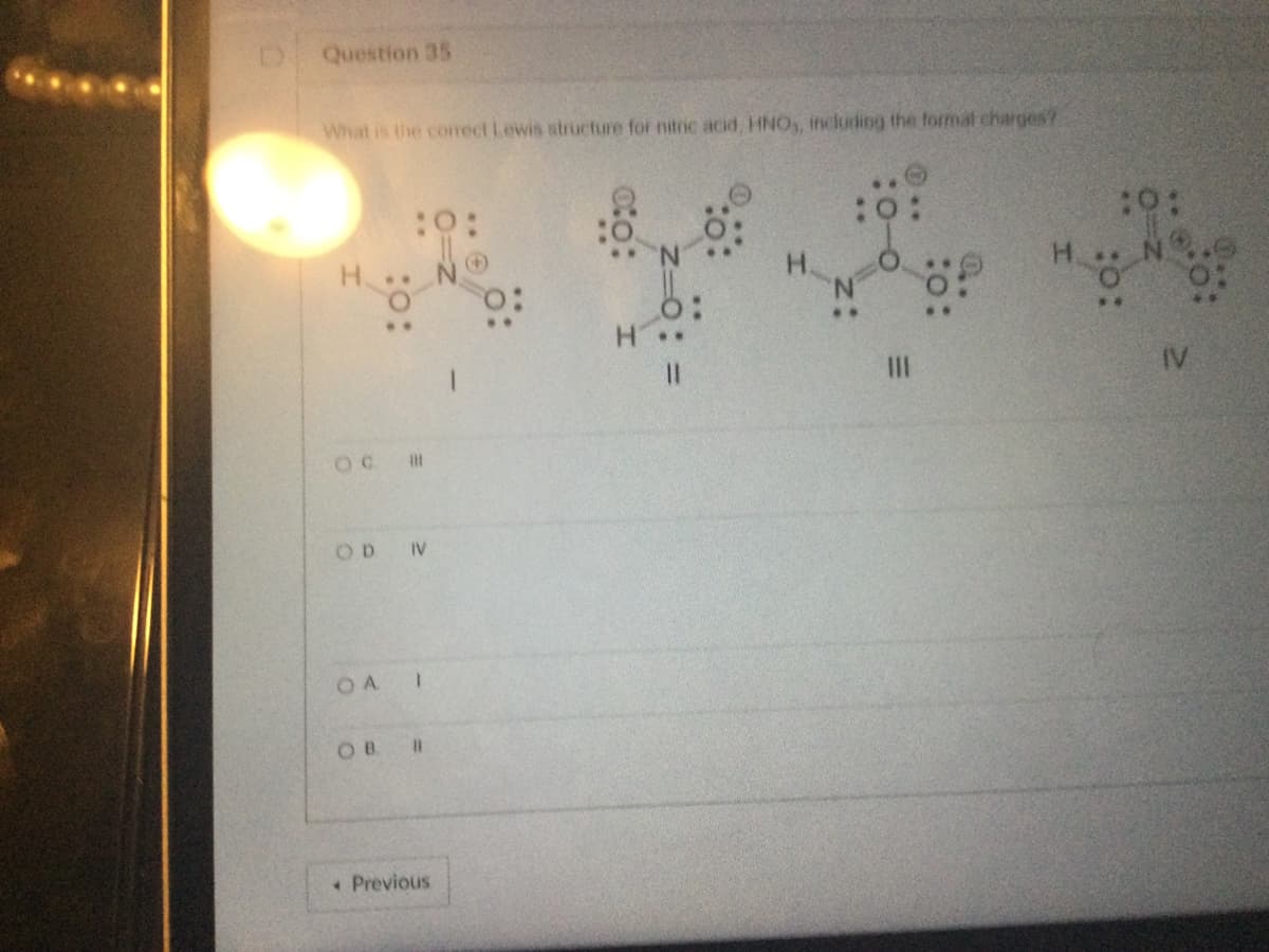 Question 35
What is the correct Lewis structure for nitric acid, HNO,, including the formal charges?
..
OC I
OA
:0:
OD IV
1
ов в
* Previous
0:
:88:::
|||
:0:
IV