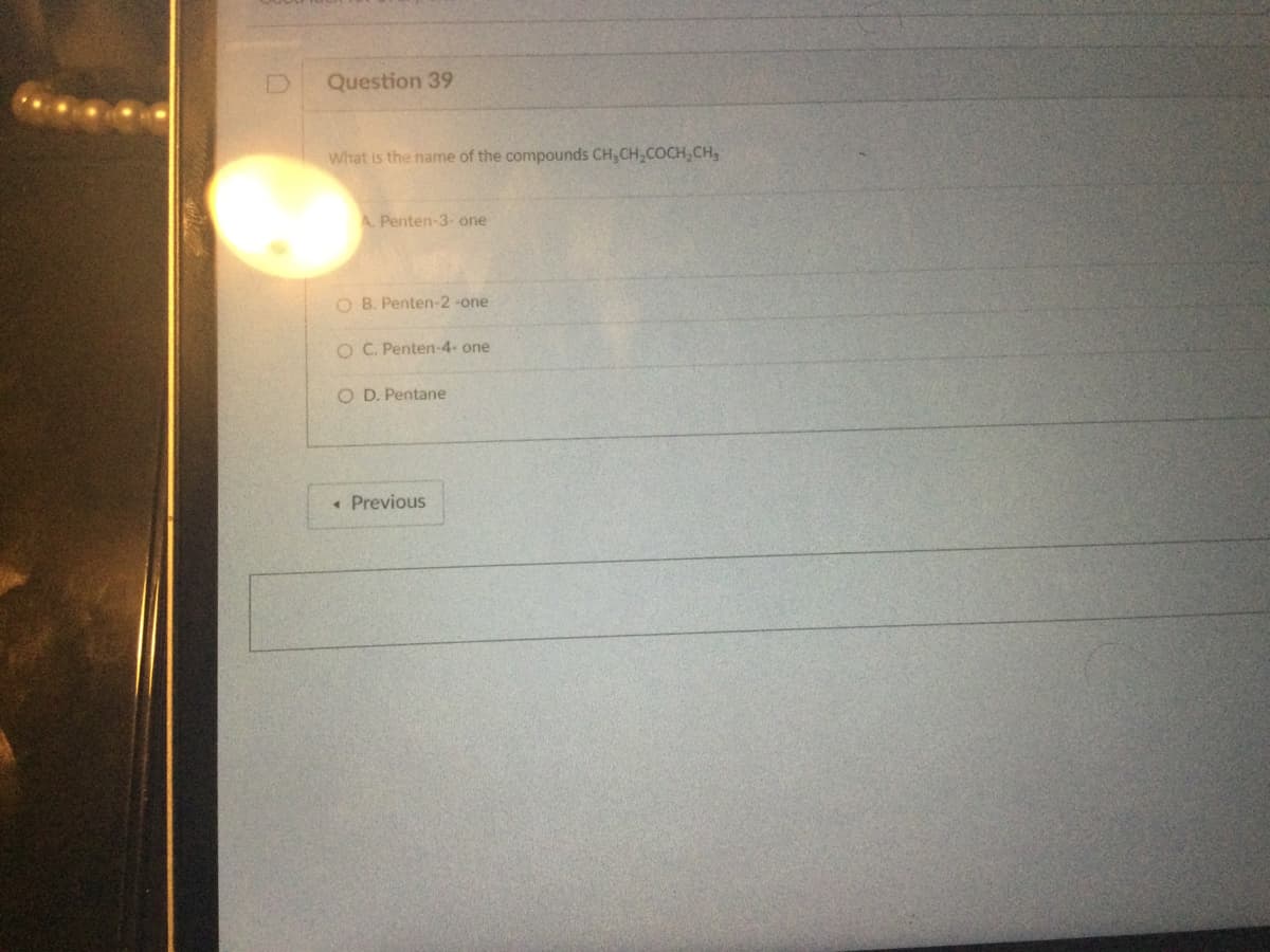 Question 39
What is the name of the compounds CH₂CH₂COCH₂CH₂
A. Penten-3-one
O B. Penten-2-one
O C. Penten-4- one
O D. Pentane
< Previous