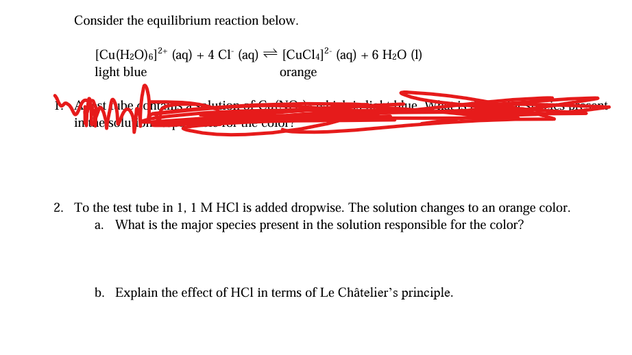 Consider the equilibrium reaction below.
[Cu(H₂O)6]²+ (aq) + 4 Cl (aq)
light blue
Aube cur
in the solu on
Jution Co
[CuCl4]² (aq) + 6 H₂O (1)
orange
for the Color?
2. To the test tube in 1, 1 M HCl is added dropwise. The solution changes to an orange color.
a. What is the major species present in the solution responsible for the color?
b. Explain the effect of HC1 in terms of Le Châtelier's principle.