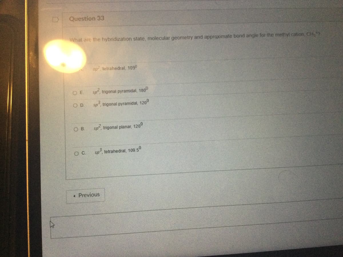 Question 33
What are the hybridization state, molecular geometry and approximate bond angle for the methyl cation, CH₂?
OE.
O D.
OB.
O. C.
sp², tetrahedral, 1090
sp, trigonal pyramidal, 1800
sp³, trigonal pyramidal, 120⁰
sp², trigonal planar, 120⁰
sp³, tetrahedral, 109.50
< Previous