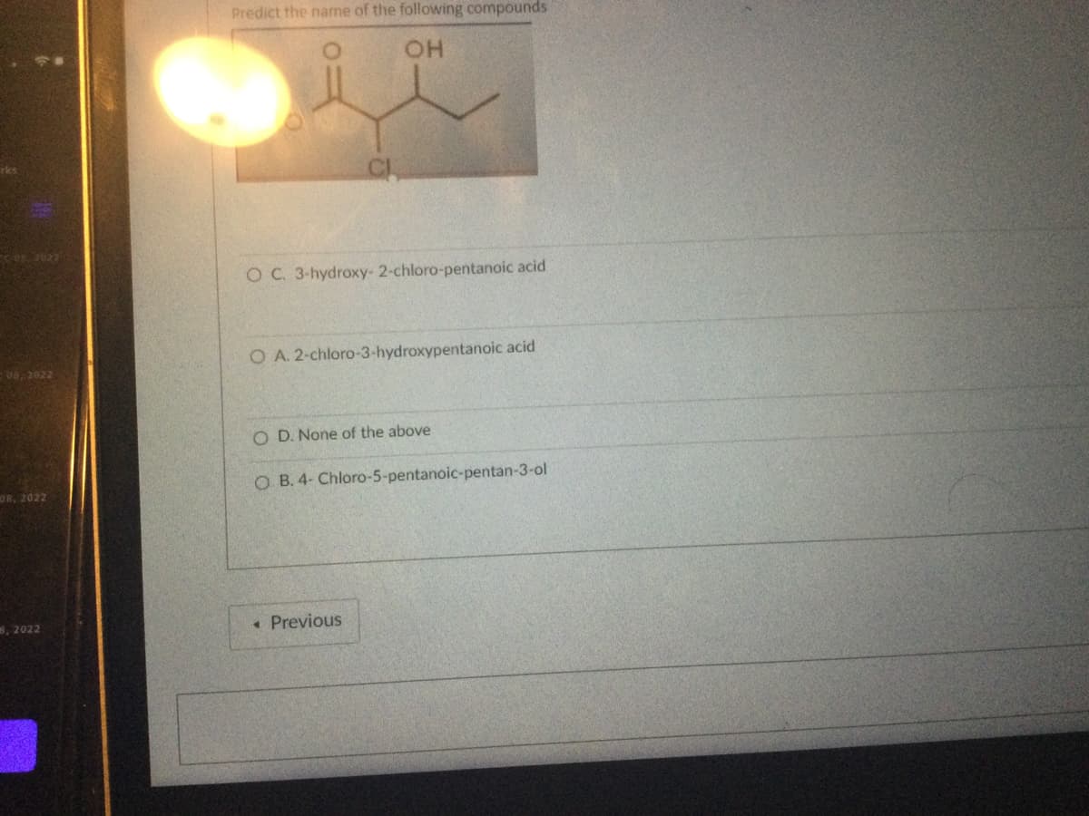 08, 2022
08, 2022
8, 2022
Predict the name of the following compounds
OH
CL
O C. 3-hydroxy- 2-chloro-pentanoic acid
O A. 2-chloro-3-hydroxypentanoic acid
O D. None of the above
OB. 4- Chloro-5-pentanoic-pentan-3-ol
◆ Previous