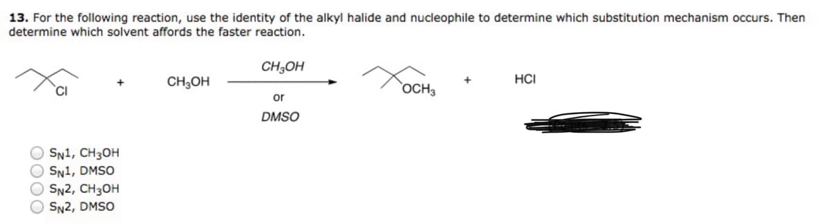 13. For the following reaction, use the identity of the alkyl halide and nucleophile to determine which substitution mechanism occurs. Then
determine which solvent affords the faster reaction.
OOOO
OSN1, CH3OH
SN1, DMSO
SN2, CH3OH
SN2, DMSO
CH3OH
CH3OH
or
DMSO
OCH 3
HCI