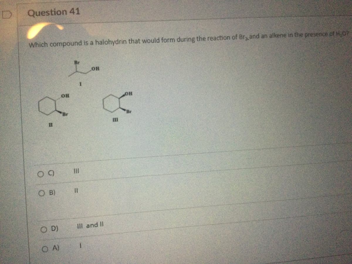 D
Question 41
Which compound is a halohydrin that would form during the reaction of Brand an alkene in the presence of H₂0?
11
09
O B)
O D)
OA)
OH
11
ОН
1
X
III
III and II