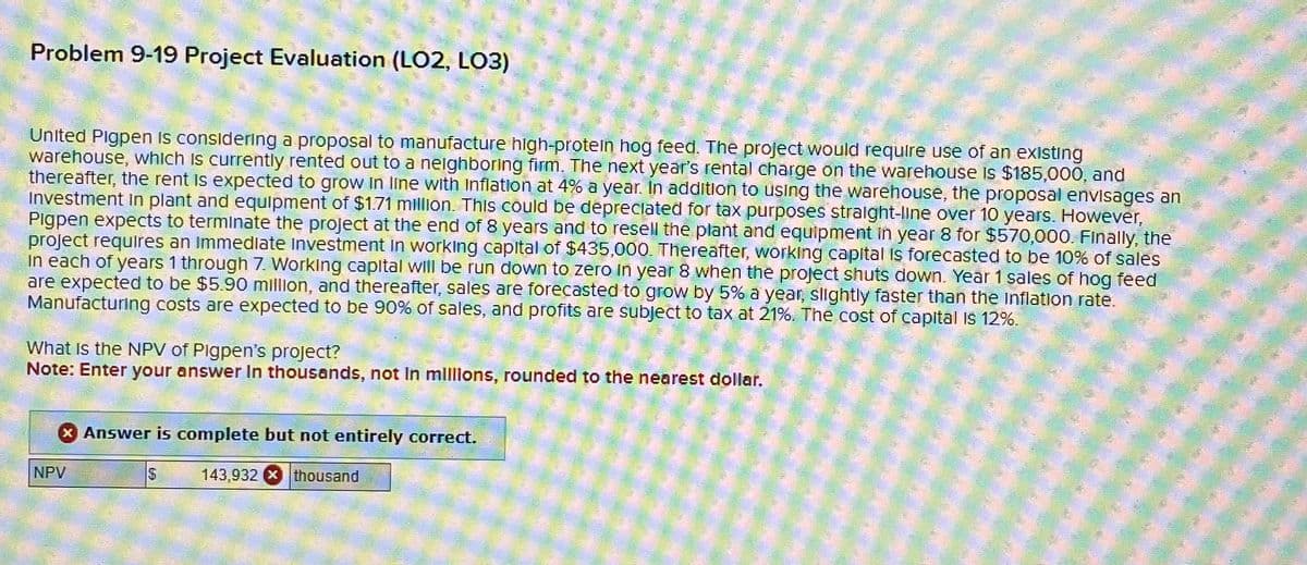 Problem 9-19 Project Evaluation (LO2, LO3)
United Pigpen is considering a proposal to manufacture high-protein hog feed. The project would require use of an existing
warehouse, which is currently rented out to a neighboring firm. The next year's rental charge on the warehouse is $185,000, and
thereafter, the rent is expected to grow in line with Inflation at 4% a year. In addition to using the warehouse, the proposal envisages an
Investment in plant and equipment of $1.71 million. This could be depreciated for tax purposes straight-line over 10 years. However,
Pigpen expects to terminate the project at the end of 8 years and to resell the plant and equipment in year 8 for $570,000. Finally, the
project requires an immediate Investment in working capital of $435,000. Thereafter, working capital is forecasted to be 10% of sales
In each of years 1 through 7. Working capital will be run down to zero in year 8 when the project shuts down. Year 1 sales of hog feed
are expected to be $5.90 million, and thereafter, sales are forecasted to grow by 5% a year, slightly faster than the inflation rate.
Manufacturing costs are expected to be 90% of sales, and profits are subject to tax at 21%. The cost of capital is 12%.
What Is the NPV of Pigpen's project?
Note: Enter your answer in thousands, not in millions, rounded to the nearest dollar.
NPV
Answer is complete but not entirely correct.
$
143,932 thousand