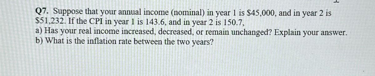 Q7. Suppose that your annual income (nominal) in year 1 is $45,000, and in year 2 is
$51,232. If the CPI in year 1 is 143.6, and in year 2 is 150.7,
a) Has your real income increased, decreased, or remain unchanged? Explain your answer.
b) What is the inflation rate between the two years?