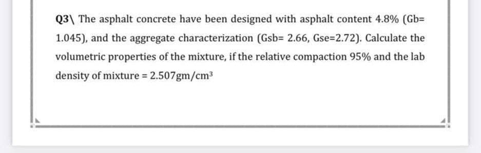 Q3 The asphalt concrete have been designed with asphalt content 4.8% (Gb=
1.045), and the aggregate characterization (Gsb= 2.66, Gse=2.72). Calculate the
volumetric properties of the mixture, if the relative compaction 95% and the lab
density of mixture = 2.507gm/cm³