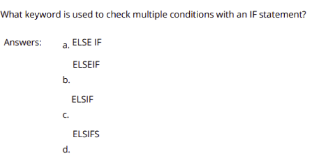 What keyword is used to check multiple conditions with an IF statement?
Answers:
a. ELSE IF
ELSEIF
b.
ELSIF
C.
ELSIFS
d.
