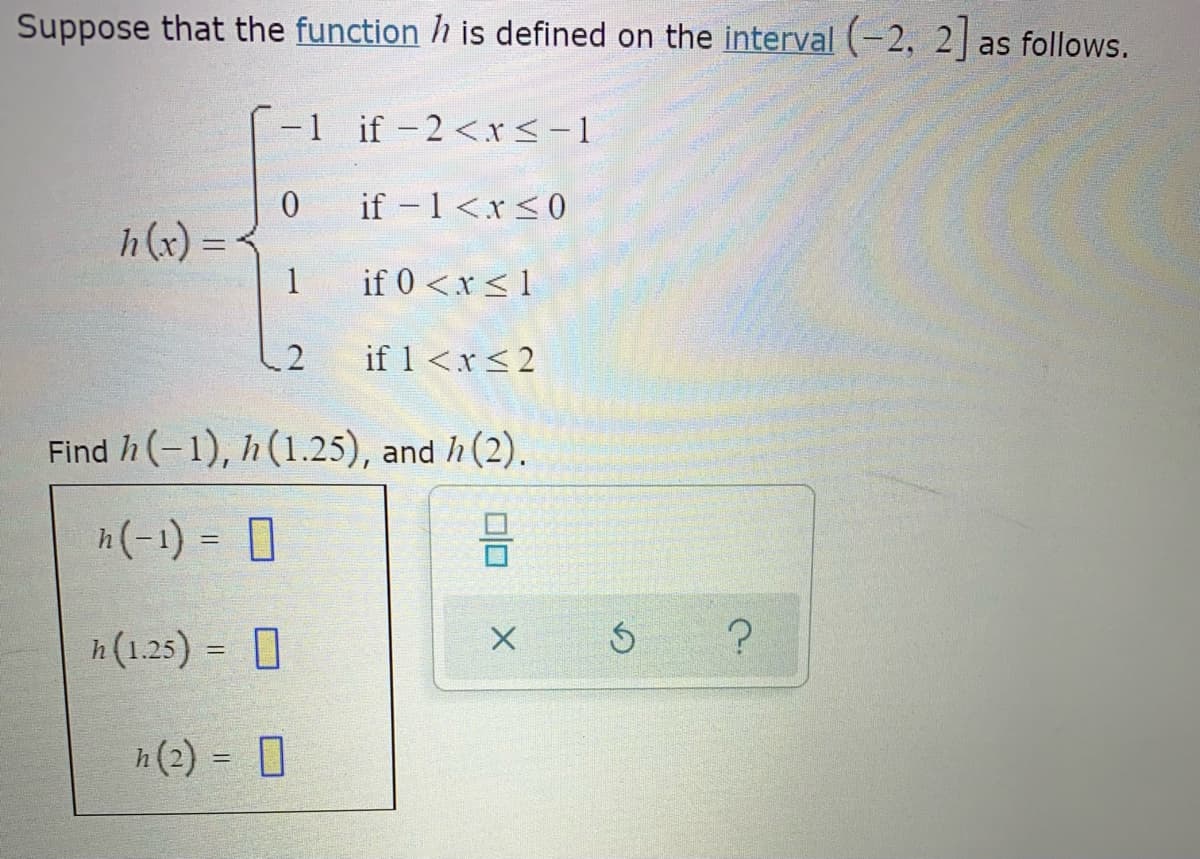 Suppose that the function h is defined on the interval (-2, 2 as follows.
-1 if -2<r<-1
if -1<x<0
h(x) =
1
if 0 <x<1
if 1<x<2
Find h (-1), h (1.25), and h (2).
h(-1) = 0
h(1.25) = 0
%3D
h(2) = 0
