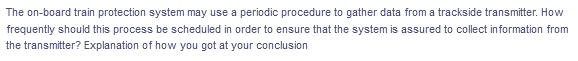 The on-board train protection system may use a periodic procedure to gather data from a trackside transmitter. How
frequently should this process be scheduled in order to ensure that the system is assured to collect information from
the transmitter? Explanation of how you got at your conclusion
