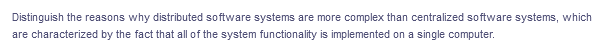 Distinguish the reasons why distributed software systems are more complex than centralized software systems, which
are characterized by the fact that all of the system functionality is implemented on a single computer.
