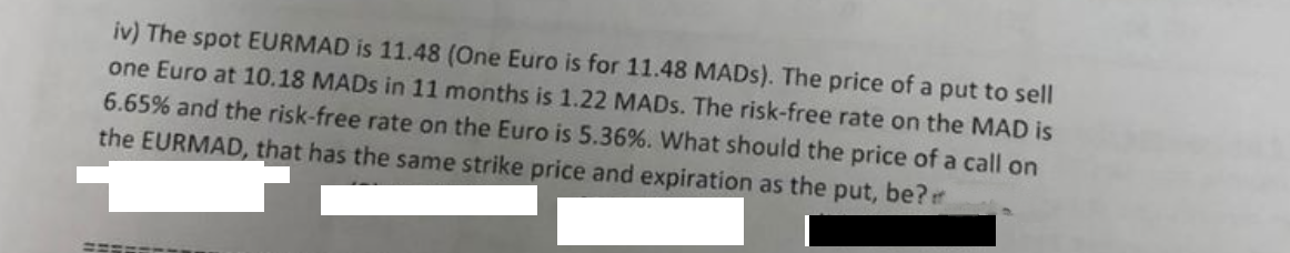 iv) The spot EURMAD is 11.48 (One Euro is for 11.48 MADs). The price of a put to sell
one Euro at 10.18 MADs in 11 months is 1.22 MADs. The risk-free rate on the MAD is
6.65% and the risk-free rate on the Euro is 5.36%. What should the price of a call on
the EURMAD, that has the same strike price and expiration as the put, be?
SEARCH